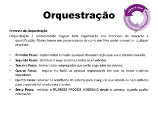 Orquestração Processo de Orquestração Orquestração é simplesmente engajar toda organização nos processos de inovação e quantificação. Abaixo temos um passo-a-passo de como um líder poder orquestrar qualquer processo: Primeiro Passo:   implementar e mudar qualquer documentação que usa o sistema inovado.  Segundo Passo:  distribuir o novo sistema a todos os envolvidos. Terceiro Passo:  treinar todos empregados que serão engajados no sistema. Quarto Passo:  segurar (to hold) as pessoas responsáveis em usar os novos sistemas inovadores. Quinto Passo:   analisar os resultados do sistema para assegurar que atenda as necessidades para o qual ele foi criado para atender. Sexto Passo:   reiniciar o BUSINESS PROCESS MODELING desde o começo, quando avaliar necessário. 