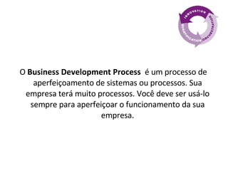 O  Business Development Process  é um processo de aperfeiçoamento de sistemas ou processos. Sua empresa terá muito processos. Você deve ser usá-lo sempre para aperfeiçoar o funcionamento da sua empresa. 