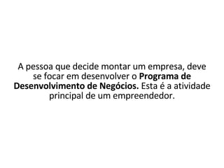 A pessoa que decide montar um empresa, deve se focar em desenvolver o  Programa de Desenvolvimento de Negócios.  Esta é a atividade principal de um empreendedor. 