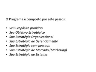 O Programa é composto por sete passos: Seu Propósito primário Seu Objetivo Estratégico Sua Estratégia Organizacional Sua Estratégia de Gerenciamento Sua Estratégia com pessoas Sua Estratégia de Mercado (Marketing) Sua Estratégia de Sistema 