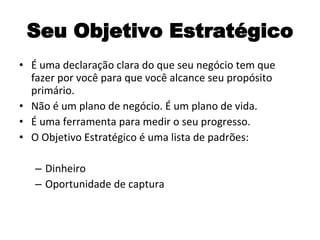 Seu Objetivo Estratégico É uma declaração clara do que seu negócio tem que fazer por você para que você alcance seu propósito primário. Não é um plano de negócio. É um plano de vida. É uma ferramenta para medir o seu progresso. O Objetivo Estratégico é uma lista de padrões: Dinheiro Oportunidade de captura 