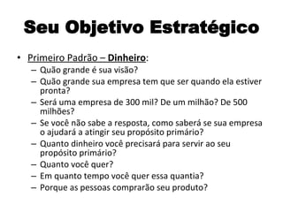 Seu Objetivo Estratégico Primeiro Padrão –  Dinheiro : Quão grande é sua visão? Quão grande sua empresa tem que ser quando ela estiver pronta? Será uma empresa de 300 mil? De um milhão? De 500 milhões? Se você não sabe a resposta, como saberá se sua empresa o ajudará a atingir seu propósito primário? Quanto dinheiro você precisará para servir ao seu propósito primário? Quanto você quer? Em quanto tempo você quer essa quantia? Porque as pessoas comprarão seu produto? 