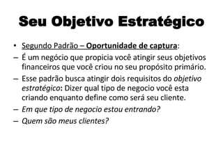 Seu Objetivo Estratégico Segundo Padrão –  Oportunidade de captura : É um negócio que propicia você atingir seus objetivos financeiros que você criou no seu propósito primário. Esse padrão busca atingir dois requisitos do  objetivo estratégico :  Dizer qual tipo de negocio você esta criando enquanto define como será seu cliente. Em que tipo de negocio estou entrando? Quem são meus clientes? 