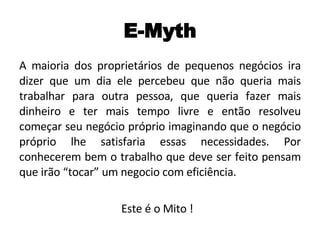 E-Myth A maioria dos proprietários de pequenos negócios ira dizer que um dia ele percebeu que não queria mais trabalhar para outra pessoa, que queria fazer mais dinheiro e ter mais tempo livre e então resolveu começar seu negócio próprio imaginando que o negócio próprio lhe satisfaria essas necessidades. Por conhecerem bem o trabalho que deve ser feito pensam que irão “tocar” um negocio com eficiência. Este é o Mito !  