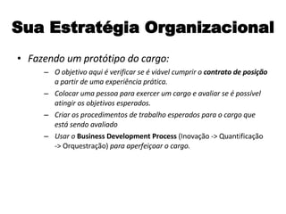 Sua Estratégia Organizacional Fazendo um protótipo do cargo: O objetivo aqui é verificar se é viável cumprir o  contrato de posição  a partir de uma experiência prática. Colocar uma pessoa para exercer um cargo e avaliar se é possível atingir os objetivos esperados. Criar os procedimentos de trabalho esperados para o cargo que está sendo avaliado Usar o  Business Development Process  (Inovação -> Quantificação -> Orquestração)   para aperfeiçoar o cargo. 