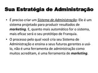 Sua Estratégia de Administração É preciso criar um  Sistema de Administração : Ele é um sistema projetado para produzir resultados de  marketing . E, quanto mais automático for o sistema, mais eficaz será o seu protótipo de Franquia. O processo pelo qual você cria seu Sistema de Administração e ensina a seus futuros gerentes a usá-lo, não é uma ferramenta de administração como muitos acreditam, é uma ferramenta de  marketing .  