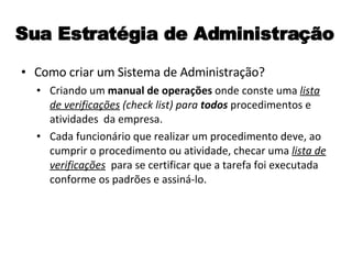 Sua Estratégia de Administração Como criar um Sistema de Administração? Criando um  manual de operações  onde conste uma  lista de verificações   (check list) para  todos  procedimentos e atividades  da empresa. Cada funcionário que realizar um procedimento deve, ao cumprir o procedimento ou atividade, checar uma  lista de verificações   para se certificar que a tarefa foi executada conforme os padrões e assiná-lo. 