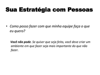 Sua Estratégia com Pessoas Como posso fazer com que minha equipe faça o que eu quero? Você não pode . Se quiser que seja feito, você deve criar um ambiente em que fazer seja mais importante do que não fazer. 