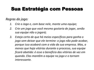 Sua Estratégia com Pessoas Regras do jogo: Crie o Jogo e, com base nele, monte uma equipe; Crie um jogo que você mesmo gostaria de jogar, senão sua equipe não o jogará; Esteja certo de que há meios específicos para ganha o jogo sem deixar que ele termine: o jogo não pode acabar, porque isso acabará com a vida da sua empresa. Mas, a menos que haja vitórias durante o processo, sua equipe ficará abatida: é esse o benefício das vitórias de vez em quando. Elas mantêm a equipe no jogo e o tornam interessante. 