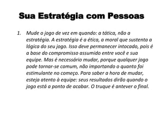 Sua Estratégia com Pessoas Mude o jogo de vez em quando: a tática, não a estratégia. A estratégia é a ética, a moral que sustenta a lógica do seu jogo. Isso deve permanecer intocado, pois é a base do compromisso assumido entre você e sua equipe. Mas é necessário mudar, porque qualquer jogo pode tornar-se comum, não importando o quanto foi estimulante no começo. Para saber a hora de mudar, esteja atento à equipe: seus resultados dirão quando o jogo está a ponto de acabar. O truque é antever o final. 
