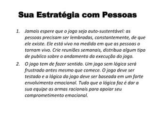 Sua Estratégia com Pessoas Jamais espere que o jogo seja auto-sustentável: as pessoas precisam ser lembradas, constantemente, de que ele existe. Ele está vivo na medida em que as pessoas o tornam vivo. Crie reuniões semanais, distribua algum tipo de publico sobre o andamento da execução do jogo. O jogo tem de fazer sentido. Um jogo sem lógica será frustrado antes mesmo que comece. O jogo deve ser testado e a lógica do jogo deve ser baseada em um forte envolvimento emocional. Tudo que a lógica faz é dar a sua equipe as armas racionais para apoiar seu comprometimento emocional. 