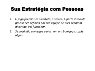 Sua Estratégia com Pessoas O jogo precisa ser divertido, as vezes. A parte divertida precisa ser definida por sua equipe. Se eles acharem divertido, vai funcionar. Se você não consegue pensar em um bom jogo, copie algum.  