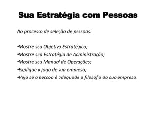 Sua Estratégia com Pessoas No processo de seleção de pessoas: Mostre seu Objetivo Estratégico; Mostre sua Estratégia de Administração; Mostre seu Manual de Operações; Explique o jogo de sua empresa; Veja se a pessoa é adequada a filosofia da sua empresa. 