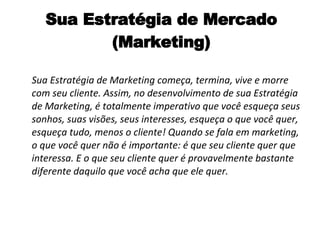 Sua Estratégia de Mercado (Marketing) Sua Estratégia de Marketing começa, termina, vive e morre com seu cliente. Assim, no desenvolvimento de sua Estratégia de Marketing, é totalmente imperativo que você esqueça seus sonhos, suas visões, seus interesses, esqueça o que você quer, esqueça tudo, menos o cliente! Quando se fala em marketing, o que você quer não é importante: é que seu cliente quer que interessa. E o que seu cliente quer é provavelmente bastante diferente daquilo que você acha que ele quer. 