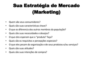 Sua Estratégia de Mercado (Marketing) Quem são seus consumidores? Quais são suas características chave? O que os diferencia dos outros membros da população? Quais são suas necessidades e desejos? O que eles esperam que o “produto” faça? Quais são os requisitos e percepções especiais? O que eles pesam da organização e de seus produtos e/ou serviços? Quais são suas atitudes? Quais são suas intenções de compra? 