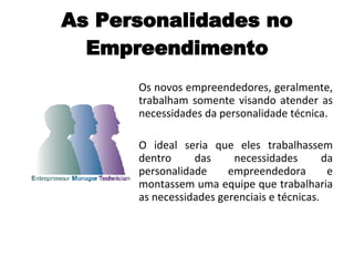 As Personalidades no Empreendimento Os novos empreendedores, geralmente, trabalham somente visando atender as necessidades da personalidade técnica.  O ideal seria que eles trabalhassem dentro das necessidades da personalidade empreendedora e montassem uma equipe que trabalharia as necessidades gerenciais e técnicas. 