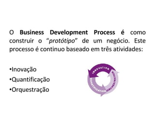 O  Business Development Process é  como construir o “ protótipo ” de um negócio. Este processo é continuo baseado em três atividades: Inovação Quantificação Orquestração 
