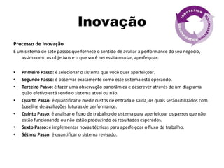 Inovação Processo de Inovação É um sistema de sete passos que fornece o sentido de avaliar a performance do seu negócio, assim como os objetivos e o que você necessita mudar, aperfeiçoar: Primeiro Passo:  é selecionar o sistema que você quer aperfeiçoar. Segundo Passo:  é observar exatamente como este sistema está operando. Terceiro Passo:  é fazer uma observação panorâmica e descrever através de um diagrama quão efetivo está sendo o sistema atual ou não. Quarto Passo:  é quantificar e medir custos de entrada e saída, os quais serão utilizados com  baseline  de avaliações futuras de performance. Quinto Passo:  é analisar o fluxo de trabalho do sistema para aperfeiçoar os passos que não estão funcionando ou não estão produzindo os resultados esperados. Sexto Passo:  é implementar novas técnicas para aperfeiçoar o fluxo de trabalho.  Sétimo Passo:  é quantificar o sistema revisado.  