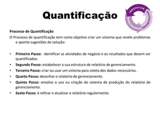 Quantificação Processo de Quantificação O Processo de quantificação tem como objetivo criar um sistema que revele problemas e aponte sugestões de solução: Primeiro Passo:  identificar as atividades de negócio e os resultados que devem ser quantificados. Segundo Passo:  estabelecer a sua estrutura de relatório de gerenciamento. Terceiro Passo:  criar ou usar um sistema para coleta dos dados necessários. Quarto Passo:  desenhar o relatório de gerenciamento. Quinto Passo:  envolve o uso ou criação do sistema de produção do relatório de gerenciamento. Sexto Passo:  é refinar e atualizar o relatório regularmente. 