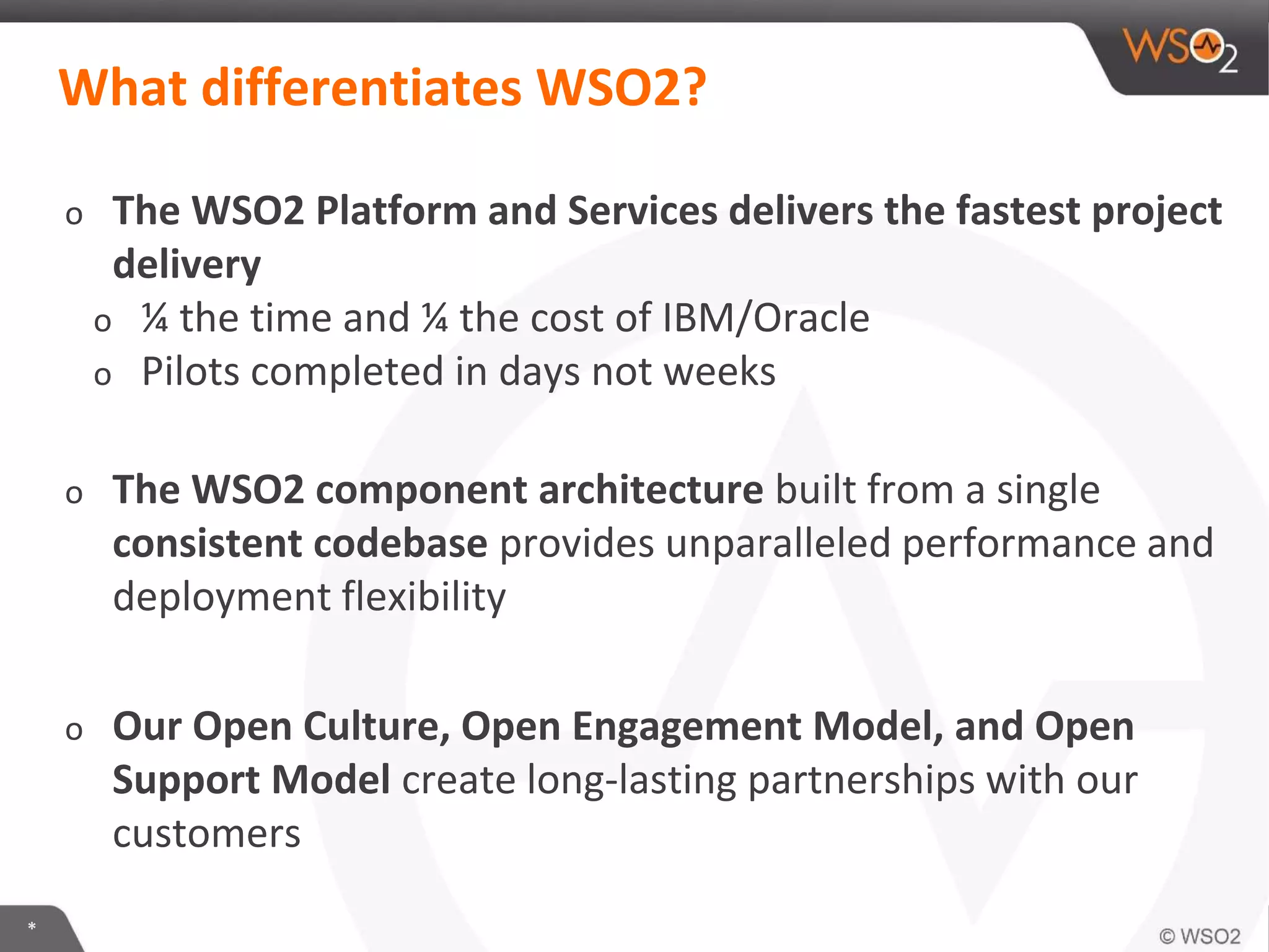 *
What differentiates WSO2?
o The WSO2 Platform and Services delivers the fastest project
delivery
o ¼ the time and ¼ the cost of IBM/Oracle
o Pilots completed in days not weeks
o The WSO2 component architecture built from a single
consistent codebase provides unparalleled performance and
deployment flexibility
o Our Open Culture, Open Engagement Model, and Open
Support Model create long-lasting partnerships with our
customers
 