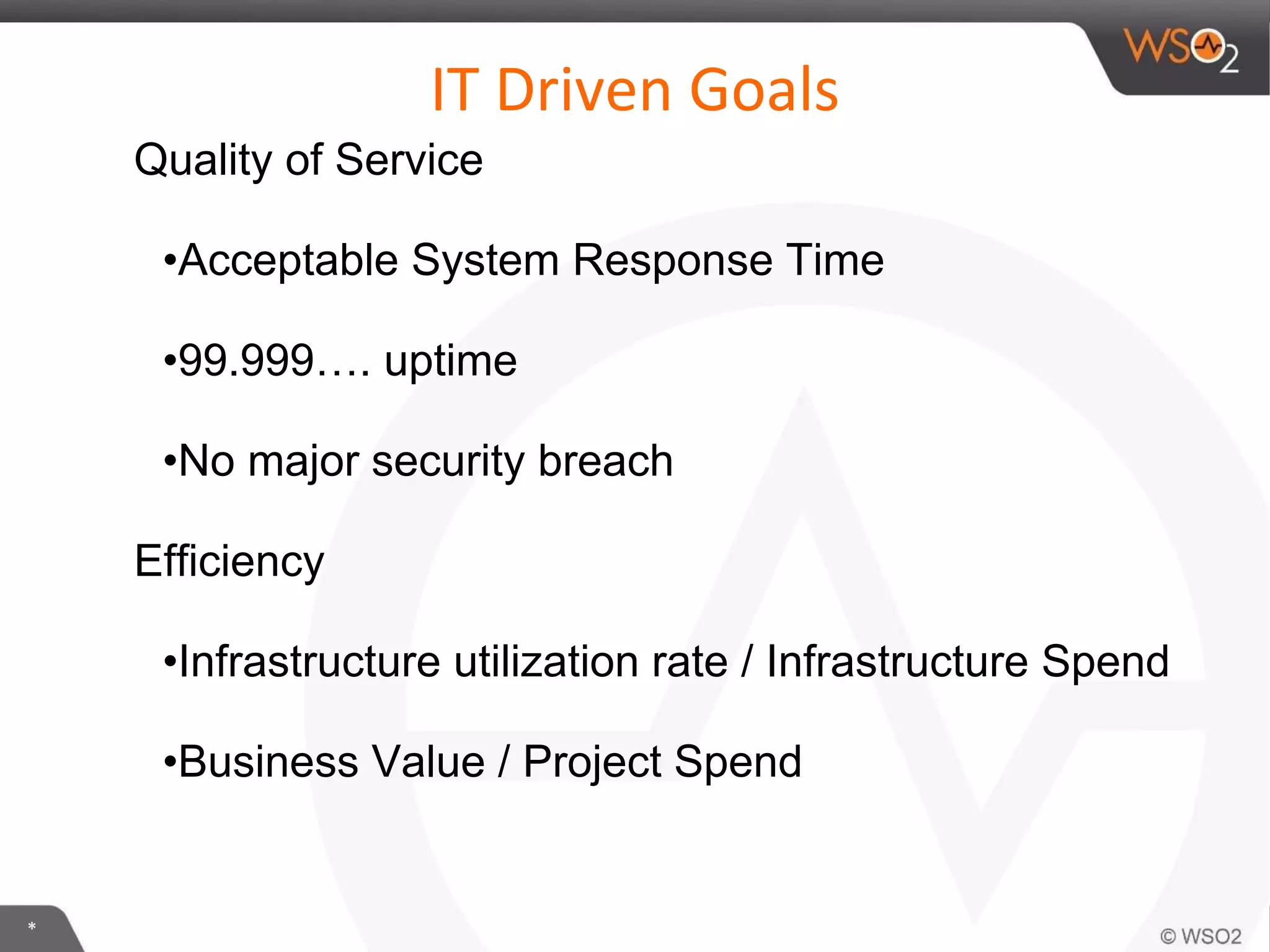 *
IT Driven Goals
Quality of Service
•Acceptable System Response Time
•99.999…. uptime
•No major security breach
Efficiency
•Infrastructure utilization rate / Infrastructure Spend
•Business Value / Project Spend
 