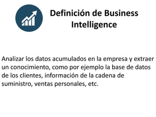 Definición de Business
Intelligence
Analizar los datos acumulados en la empresa y extraer
un conocimiento, como por ejemplo la base de datos
de los clientes, información de la cadena de
suministro, ventas personales, etc.
 