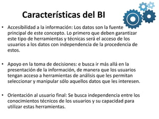 Características del BI
• Accesibilidad a la información: Los datos son la fuente
principal de este concepto. Lo primero que deben garantizar
este tipo de herramientas y técnicas será el acceso de los
usuarios a los datos con independencia de la procedencia de
estos.
• Apoyo en la toma de decisiones: e busca ir más allá en la
presentación de la información, de manera que los usuarios
tengan acceso a herramientas de análisis que les permitan
seleccionar y manipular sólo aquellos datos que les interesen.
• Orientación al usuario final: Se busca independencia entre los
conocimientos técnicos de los usuarios y su capacidad para
utilizar estas herramientas.
 