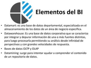 Elementos del BI
• Datamart: es una base de datos departamental, especializada en el
almacenamiento de los datos de un área de negocio específica.
• Datawarehouse: Es una base de datos corporativa que se caracteriza
por integrar y depurar información de una o más fuentes distintas,
para luego procesarla permitiendo su análisis desde infinidad de
perspectivas y con grandes velocidades de respuesta.
• Bases de datos OLTP y OLAP
• Datamining: surge para intentar ayudar a comprender el contenido
de un repositorio de datos.
 