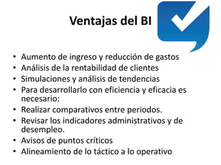 Ventajas del BI
• Aumento de ingreso y reducción de gastos
• Análisis de la rentabilidad de clientes
• Simulaciones y análisis de tendencias
• Para desarrollarlo con eficiencia y eficacia es
necesario:
• Realizar comparativos entre periodos.
• Revisar los indicadores administrativos y de
desempleo.
• Avisos de puntos críticos
• Alineamiento de lo táctico a lo operativo
 