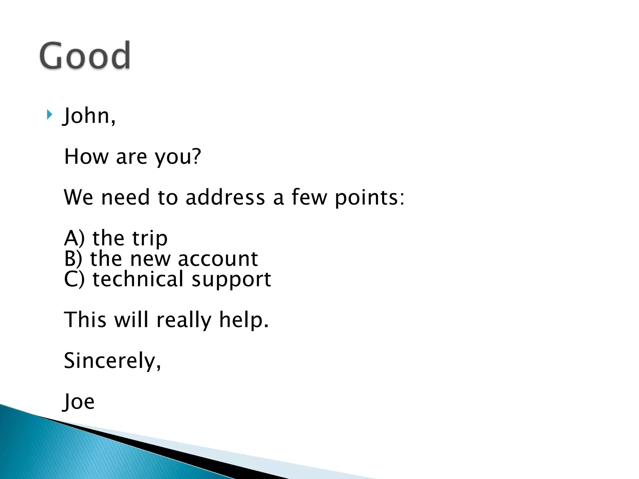 John, How are you? We need to address a few points: A) the trip B) the new account C) technical support This will really help. Sincerely, Joe 