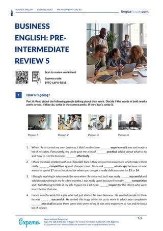 BUSINESS ENGLISH · BUSINESS ISSUES · PRE-INTERMEDIATE (A2-B1)
HEAAADERLOGORIGHT
BUSINESS
ENGLISH: PRE-
INTERMEDIATE
REVIEW 5
QrrkoD Scan to review worksheet
Expemo code:
19TC-L6PA-R35E
1 How’s it going?
Part A: Read about the following people talking about their work. Decide if the words in bold need a
preﬁx or not. If they do, write in the correct preﬁx. If they don’t, write X.
Person 1 Person 2 Person 3 Person 4
1. When I ﬁrst started my own business, I didn’t realise how experienced I was and made a
lot of mistakes. Fortunately, my uncle gave me a lot of practical advice about what to do
and how to run the business eﬀectively.
2. I think the main problem with our chocolate bars is they are just too expensive which makes them
really competitive against cheaper ones. It’s a real advantage because no one
wants to spend $7 on a chocolate bar when you can get a really delicious one for $3 or $4.
3. I thought working in sales would be easy when I ﬁrst started, but I was really successful and
sold almost nothing in my ﬁrst few months. I was really upset because I’m really competitive
and I hated being terrible at my job. It gave me a lot more respect for the others who were
much better than me.
4. I once went to work for a guy who had just started his own business. He wanted people to think
he was successful. He rented this huge oﬃce for us to work in which was completely
practical because there were only seven of us. It was very expensive to run and he lost a
lot of money.
FOOOOTERRIGHT 1/6
Learn without forgetting!
Scan the QR at the top of Page 1 to review the lesson flashcards with Expemo.
© Linguahouse.com. Photocopiable and licensed for use in Dang Bernardez's lessons.
 