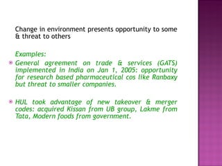Change in environment presents opportunity to some & threat to others Examples: General agreement on trade & services (GATS) implemented in India on Jan 1, 2005: opportunity for research based pharmaceutical cos like Ranbaxy but threat to smaller companies. HUL took advantage of new takeover & merger codes: acquired Kissan from UB group, Lakme from Tata, Modern foods from government. 