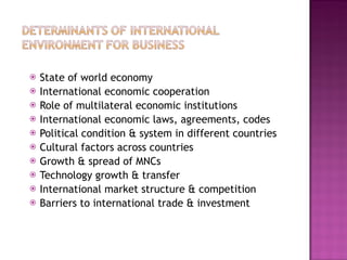 State of world economy  International economic cooperation Role of multilateral economic institutions International economic laws, agreements, codes Political condition & system in different countries Cultural factors across countries Growth & spread of MNCs Technology growth & transfer International market structure & competition Barriers to international trade & investment 