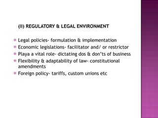 (II) REGULATORY & LEGAL ENVIRONMENT Legal policies- formulation & implementation  Economic legislations- facilitator and/ or restrictor Playa a vital role- dictating dos & don’ts of business Flexibility & adaptability of law- constitutional amendments  Foreign policy- tariffs, custom unions etc 