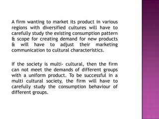 A firm wanting to market its product in various regions with diversified cultures will have to carefully study the existing consumption pattern & scope for creating demand for new products & will have to adjust their marketing communication to cultural characteristics. If the society is multi- cultural, then the firm can not meet the demands of different groups with a uniform product. To be successful in a multi cultural society, the firm will have to carefully study the consumption behaviour of different groups. 