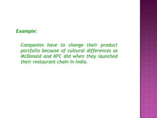 Example: Companies have to change their product portfolio because of cultural differences as McDonald and KFC did when they launched their restaurant chain in India. 