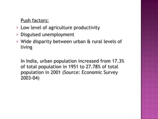 Push factors: Low level of agriculture productivity Disguised unemployment Wide disparity between urban & rural levels of living In India, urban population increased from 17.3% of total population in 1951 to 27.78% of total population in 2001 (Source: Economic Survey 2003-04) 