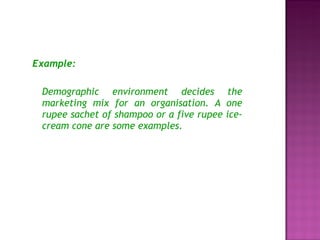 Example: Demographic environment decides the marketing mix for an organisation. A one rupee sachet of shampoo or a five rupee ice-cream cone are some examples. 