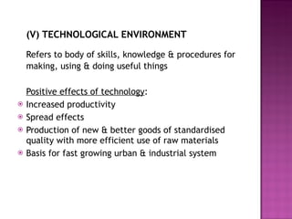 (V) TECHNOLOGICAL ENVIRONMENT Refers to body of skills, knowledge & procedures for making, using & doing useful things Positive effects of technology : Increased productivity Spread effects Production of new & better goods of standardised quality with more efficient use of raw materials Basis for fast growing urban & industrial system 