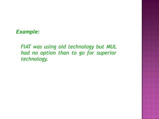 Example: FIAT was using old technology but MUL had no option than to go for superior technology. 