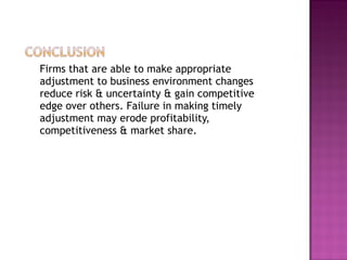 Firms that are able to make appropriate adjustment to business environment changes reduce risk & uncertainty & gain competitive edge over others. Failure in making timely adjustment may erode profitability, competitiveness & market share. 