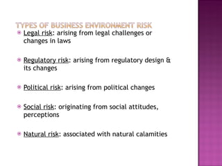 Legal risk : arising from legal challenges or changes in laws Regulatory risk : arising from regulatory design & its changes Political risk : arising from political changes Social risk : originating from social attitudes, perceptions Natural risk : associated with natural calamities 
