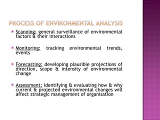 Scanning:  general surveillance of environmental factors & their interactions Monitoring:  tracking environmental trends, events Forecasting:  developing plausible projections of direction, scope & intensity of environmental change Assessment:  identifying & evaluating how & why current & projected environmental changes will affect strategic management of organisation 
