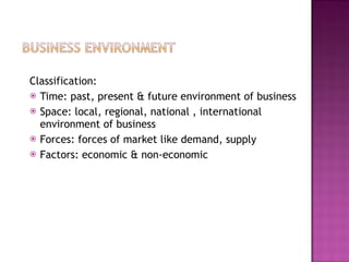 Classification: Time: past, present & future environment of business Space: local, regional, national , international environment of business Forces: forces of market like demand, supply Factors: economic & non-economic  