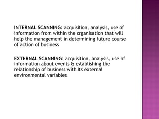 INTERNAL SCANNING : acquisition, analysis, use of information from within the organisation that will help the management in determining future course of action of business EXTERNAL SCANNING : acquisition, analysis, use of information about events & establishing the relationship of business with its external environmental variables  