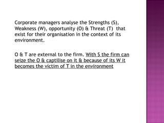 Corporate managers analyse the Strengths (S), Weakness (W), opportunity (O) & Threat (T)  that exist for their organisation in the context of its environment.  O & T are external to the firm.  With S the firm can seize the O & captilise on it & because of its W it becomes the victim of T in the environment 