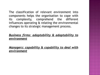 The classification of relevant environment into components helps the organisation to cope with its complexity, comprehend the different influences operating & relating the environmental changes to its strategic management process. Business firms: adaptability & adoptability to environment Managers: capability & copability to deal with environment 
