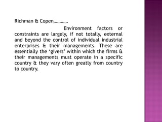 Richman & Copen…………   Environment factors or constraints are largely, if not totally, external and beyond the control of individual industrial enterprises & their managements. These are essentially the ‘givers’ within which the firms & their managements must operate in a specific country & they vary often greatly from country to country.  