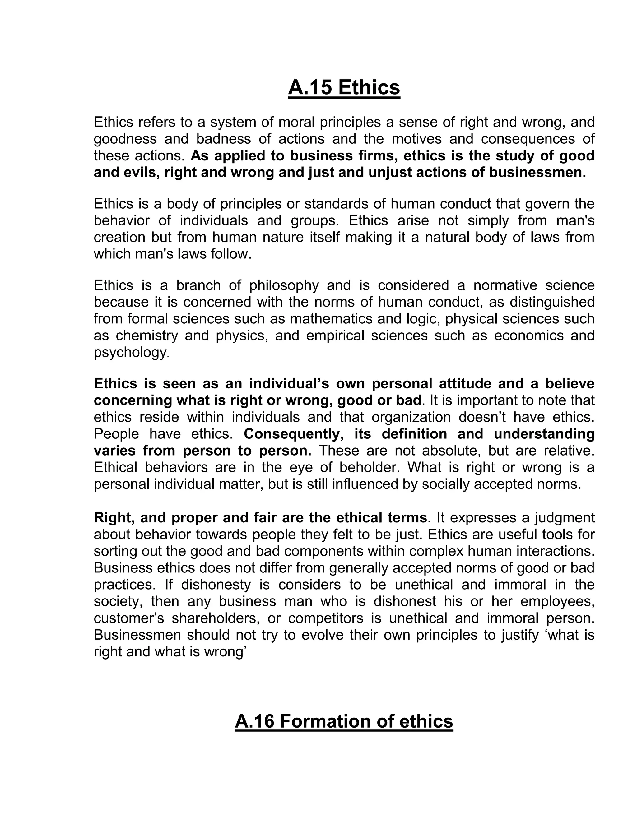 A.15 Ethics
Ethics refers to a system of moral principles a sense of right and wrong, and
goodness and badness of actions and the motives and consequences of
these actions. As applied to business firms, ethics is the study of good
and evils, right and wrong and just and unjust actions of businessmen.

Ethics is a body of principles or standards of human conduct that govern the
behavior of individuals and groups. Ethics arise not simply from man's
creation but from human nature itself making it a natural body of laws from
which man's laws follow.

Ethics is a branch of philosophy and is considered a normative science
because it is concerned with the norms of human conduct, as distinguished
from formal sciences such as mathematics and logic, physical sciences such
as chemistry and physics, and empirical sciences such as economics and
psychology.

Ethics is seen as an individual’s own personal attitude and a believe
concerning what is right or wrong, good or bad. It is important to note that
ethics reside within individuals and that organization doesn’t have ethics.
People have ethics. Consequently, its definition and understanding
varies from person to person. These are not absolute, but are relative.
Ethical behaviors are in the eye of beholder. What is right or wrong is a
personal individual matter, but is still influenced by socially accepted norms.

Right, and proper and fair are the ethical terms. It expresses a judgment
about behavior towards people they felt to be just. Ethics are useful tools for
sorting out the good and bad components within complex human interactions.
Business ethics does not differ from generally accepted norms of good or bad
practices. If dishonesty is considers to be unethical and immoral in the
society, then any business man who is dishonest his or her employees,
customer’s shareholders, or competitors is unethical and immoral person.
Businessmen should not try to evolve their own principles to justify ‘what is
right and what is wrong’



                      A.16 Formation of ethics
 