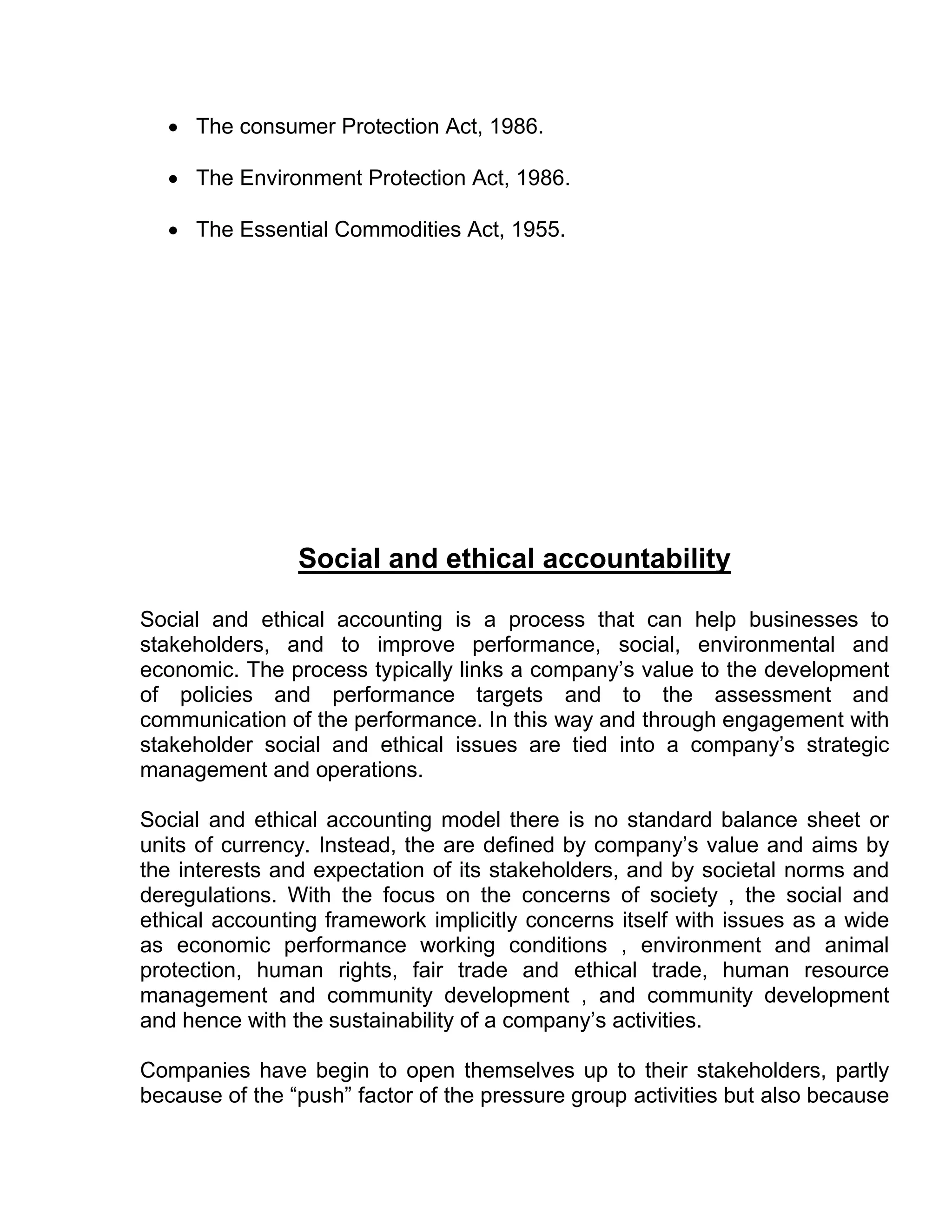  The consumer Protection Act, 1986.

   The Environment Protection Act, 1986.

   The Essential Commodities Act, 1955.




                Social and ethical accountability

Social and ethical accounting is a process that can help businesses to
stakeholders, and to improve performance, social, environmental and
economic. The process typically links a company’s value to the development
of policies and performance targets and to the assessment and
communication of the performance. In this way and through engagement with
stakeholder social and ethical issues are tied into a company’s strategic
management and operations.

Social and ethical accounting model there is no standard balance sheet or
units of currency. Instead, the are defined by company’s value and aims by
the interests and expectation of its stakeholders, and by societal norms and
deregulations. With the focus on the concerns of society , the social and
ethical accounting framework implicitly concerns itself with issues as a wide
as economic performance working conditions , environment and animal
protection, human rights, fair trade and ethical trade, human resource
management and community development , and community development
and hence with the sustainability of a company’s activities.

Companies have begin to open themselves up to their stakeholders, partly
because of the “push” factor of the pressure group activities but also because
 